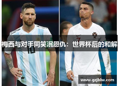梅西与对手同笑泯恩仇：世界杯后的和解